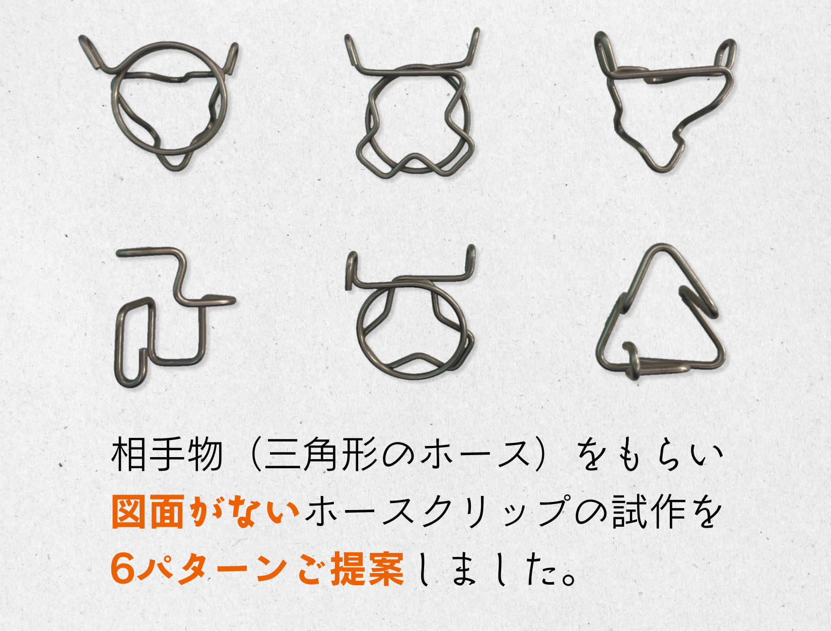 相手物となる三角形のホースをもらい、図面がないホースクリップの試作を6パターンご提案しました。